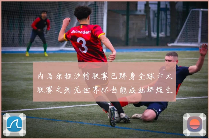 内马尔称沙特联赛已跻身全球六大联赛之列无世界杯也能成就辉煌生涯