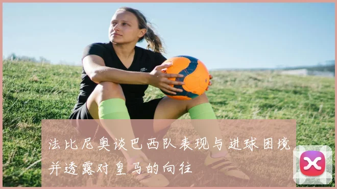 法比尼奥谈巴西队表现与进球困境并透露对皇马的向往