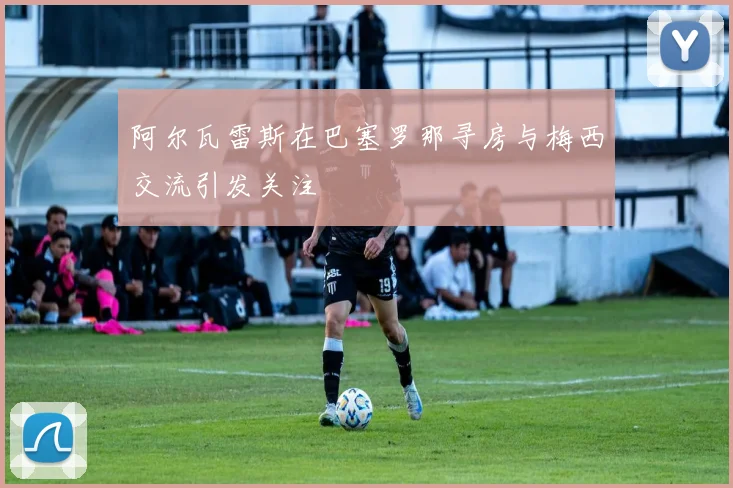 阿尔瓦雷斯在巴塞罗那寻房与梅西交流引发关注