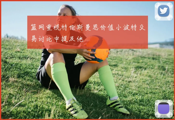 篮网重视特伦斯曼恩价值小波特交易讨论中提及他