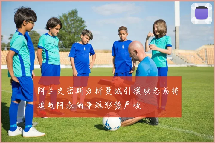 阿兰史密斯分析曼城引援动态或将追赶阿森纳争冠形势严峻