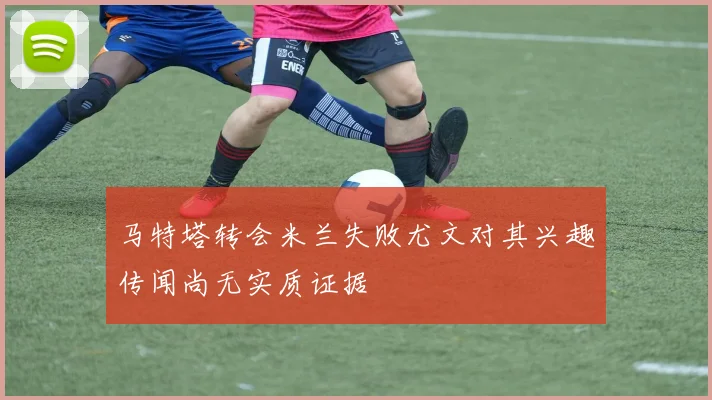 马特塔转会米兰失败尤文对其兴趣传闻尚无实质证据