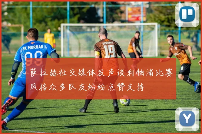 萨拉赫社交媒体发声谈利物浦比赛风格众多队友纷纷点赞支持