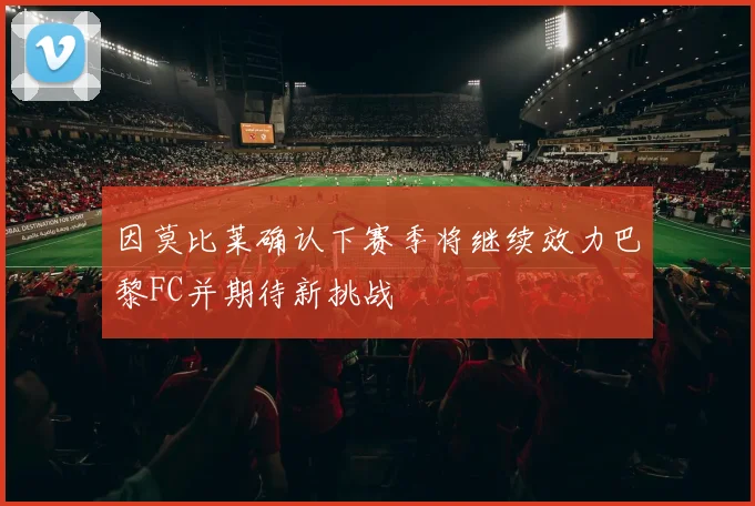 因莫比莱确认下赛季将继续效力巴黎FC并期待新挑战