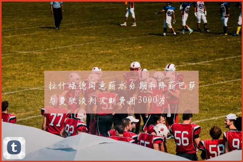 拉什福德同意薪水分期和降薪巴萨与曼联谈判买断费用3000万