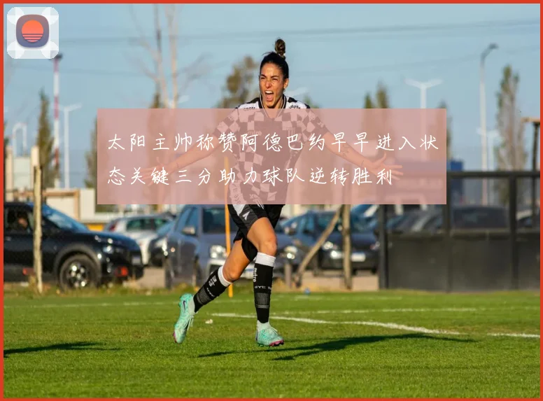 太阳主帅称赞阿德巴约早早进入状态关键三分助力球队逆转胜利