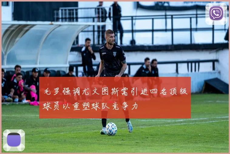 毛罗强调尤文图斯需引进四名顶级球员以重塑球队竞争力