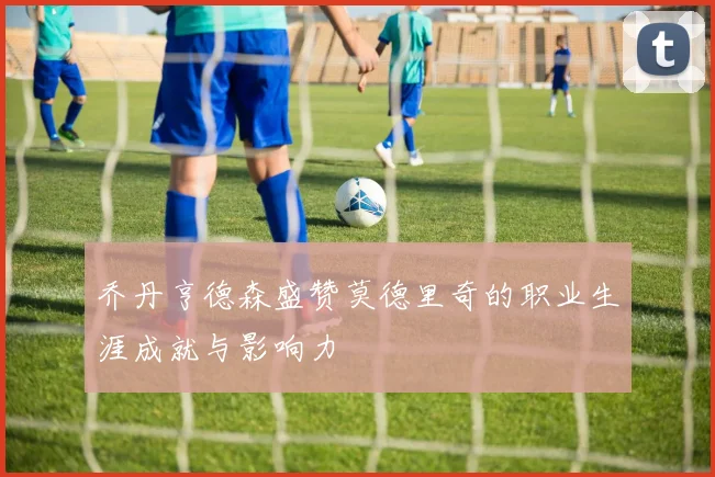 乔丹亨德森盛赞莫德里奇的职业生涯成就与影响力
