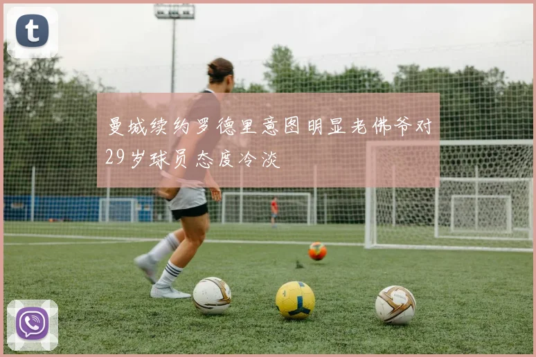 曼城续约罗德里意图明显老佛爷对29岁球员态度冷淡