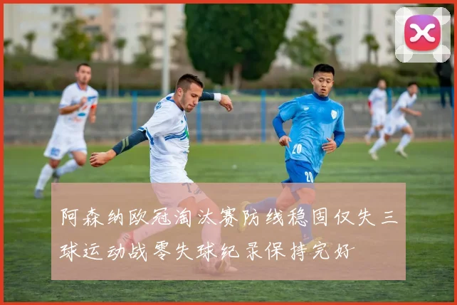 阿森纳欧冠淘汰赛防线稳固仅失三球运动战零失球纪录保持完好
