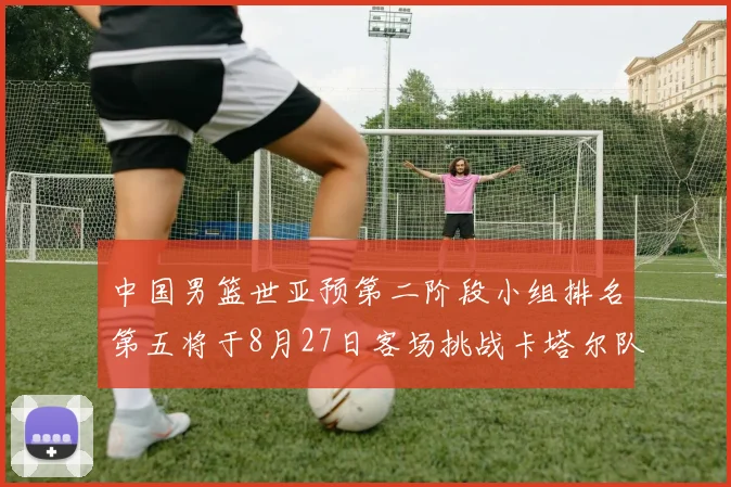 中国男篮世亚预第二阶段小组排名第五将于8月27日客场挑战卡塔尔队
