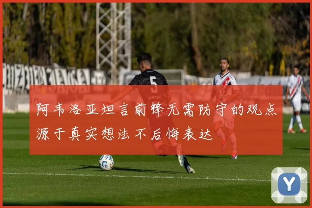 阿韦洛亚坦言前锋无需防守的观点源于真实想法不后悔表达