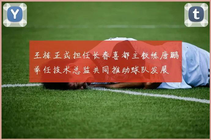 王栋正式担任长春喜都主教练唐鹏举任技术总监共同推动球队发展