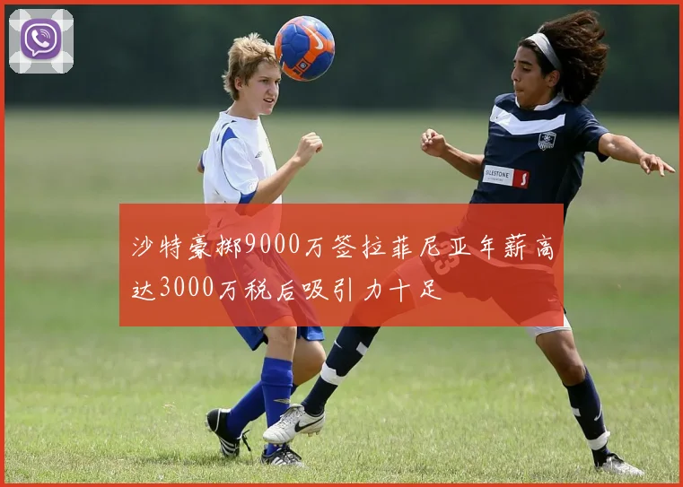 沙特豪掷9000万签拉菲尼亚年薪高达3000万税后吸引力十足