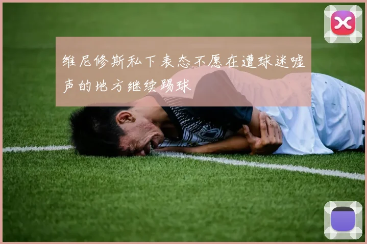 维尼修斯私下表态不愿在遭球迷嘘声的地方继续踢球