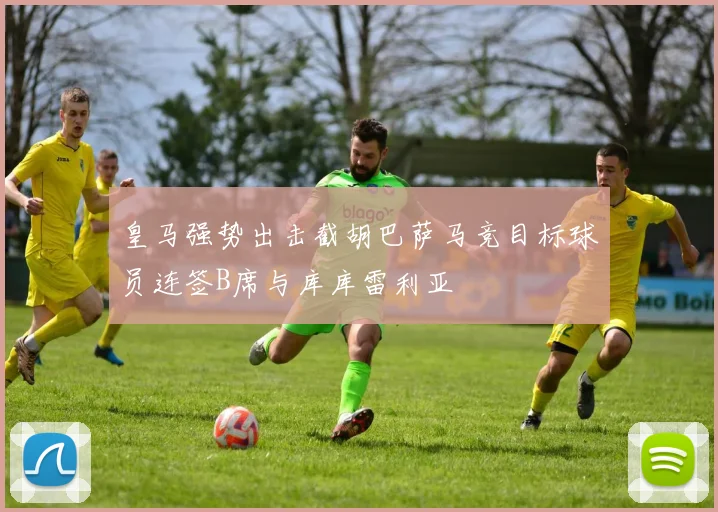 皇马强势出击截胡巴萨马竞目标球员连签B席与库库雷利亚