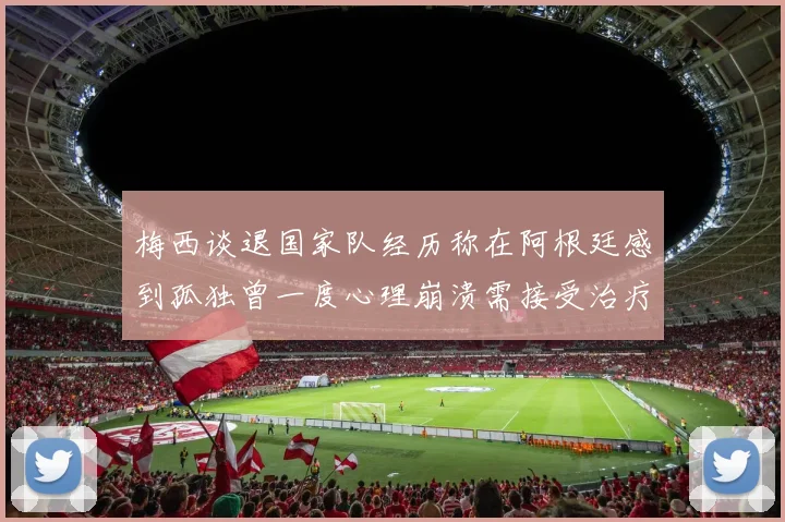 梅西谈退国家队经历称在阿根廷感到孤独曾一度心理崩溃需接受治疗