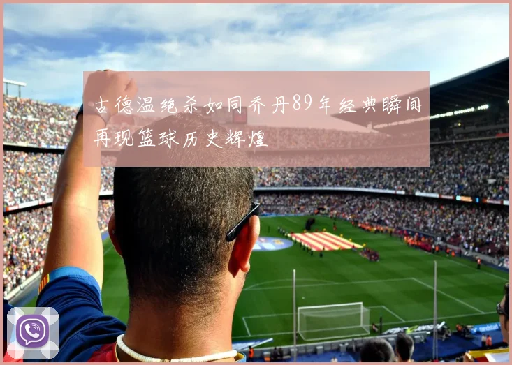 古德温绝杀如同乔丹89年经典瞬间再现篮球历史辉煌