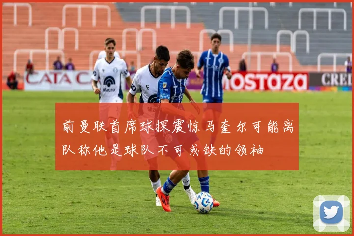 前曼联首席球探震惊马奎尔可能离队称他是球队不可或缺的领袖